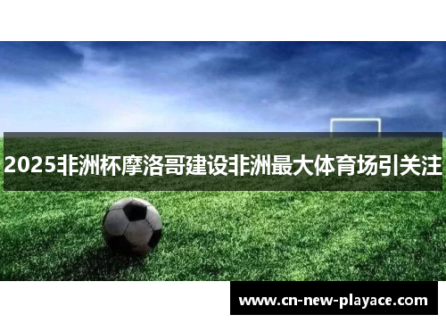 2025非洲杯摩洛哥建设非洲最大体育场引关注