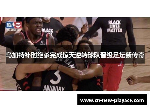 乌加特补时绝杀完成惊天逆转球队晋级足坛新传奇