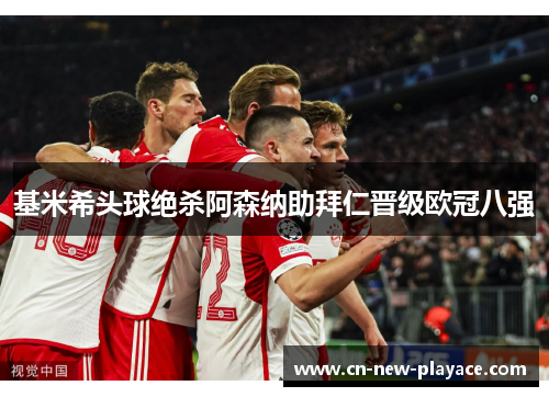基米希头球绝杀阿森纳助拜仁晋级欧冠八强 基米希头球绝杀阿森纳助拜仁晋级欧冠八强