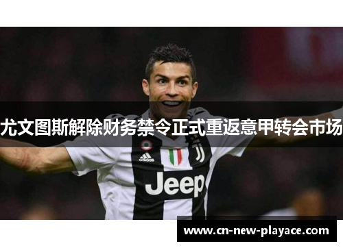 尤文图斯解除财务禁令正式重返意甲转会市场