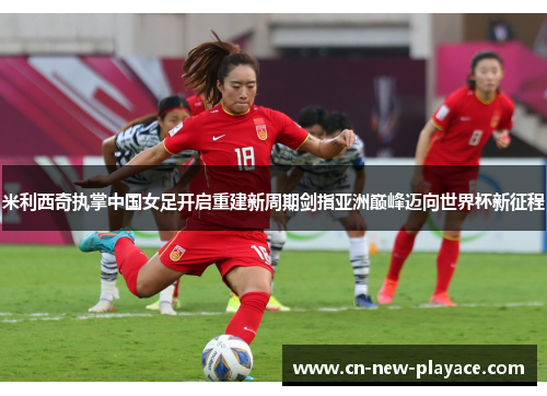 米利西奇执掌中国女足开启重建新周期剑指亚洲巅峰迈向世界杯新征程 米利西奇执掌中国女足开启重建新周期剑指亚洲巅峰迈向世界杯新征程