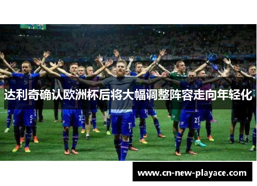达利奇确认欧洲杯后将大幅调整阵容走向年轻化 达利奇确认欧洲杯后将大幅调整阵容走向年轻化